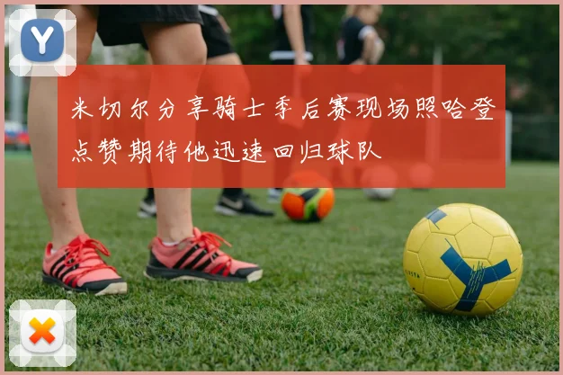 米切尔分享骑士季后赛现场照哈登点赞期待他迅速回归球队