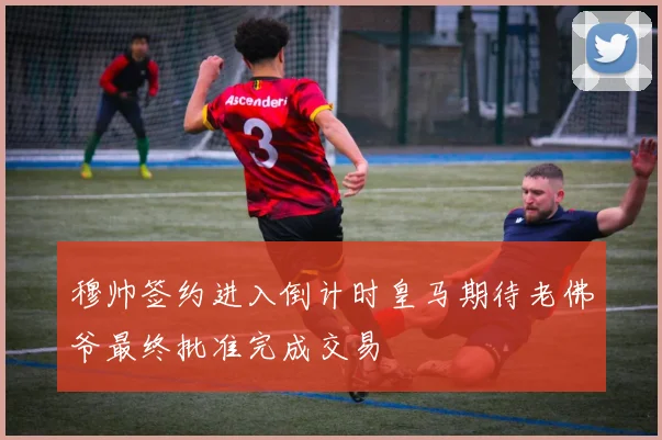 穆帅签约进入倒计时皇马期待老佛爷最终批准完成交易