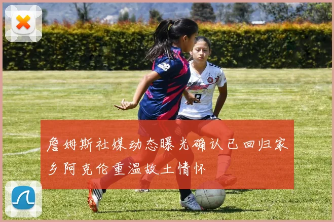 詹姆斯社媒动态曝光确认已回归家乡阿克伦重温故土情怀