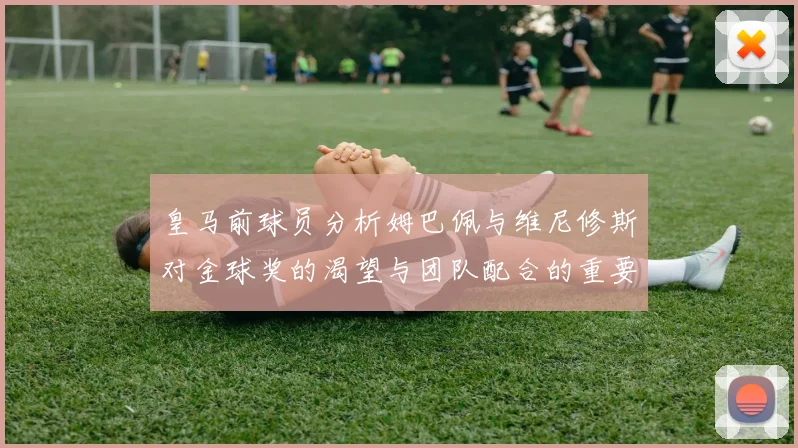 皇马前球员分析姆巴佩与维尼修斯对金球奖的渴望与团队配合的重要性