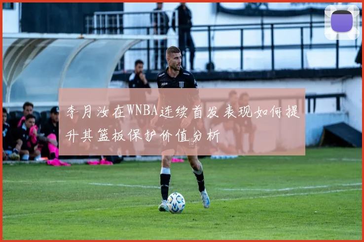 李月汝在WNBA连续首发表现如何提升其篮板保护价值分析