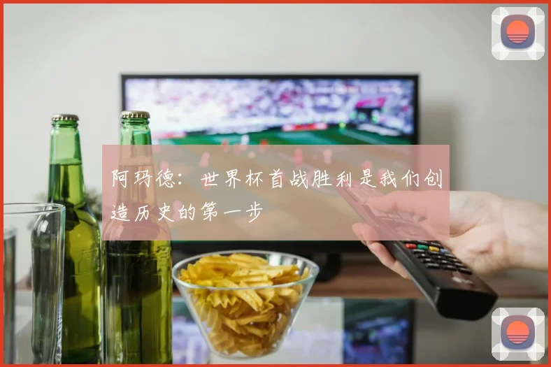 阿玛德：世界杯首战胜利是我们创造历史的第一步