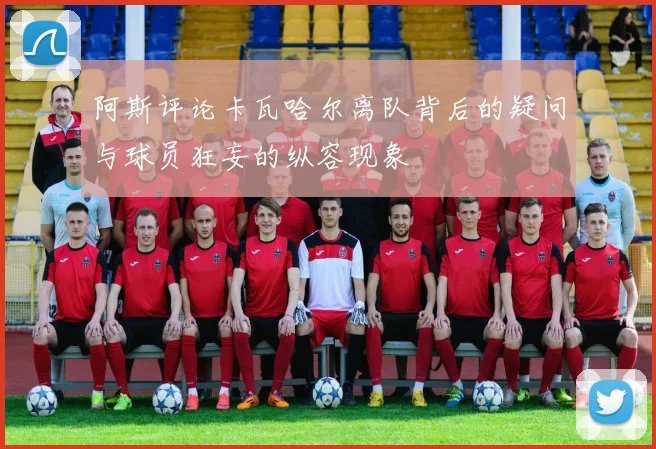 阿斯评论卡瓦哈尔离队背后的疑问与球员狂妄的纵容现象
