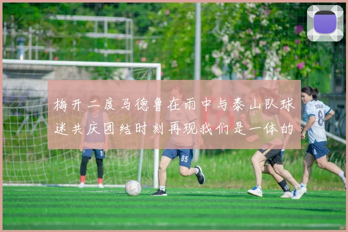 梅开二度马德鲁在雨中与泰山队球迷共庆团结时刻再现我们是一体的精神