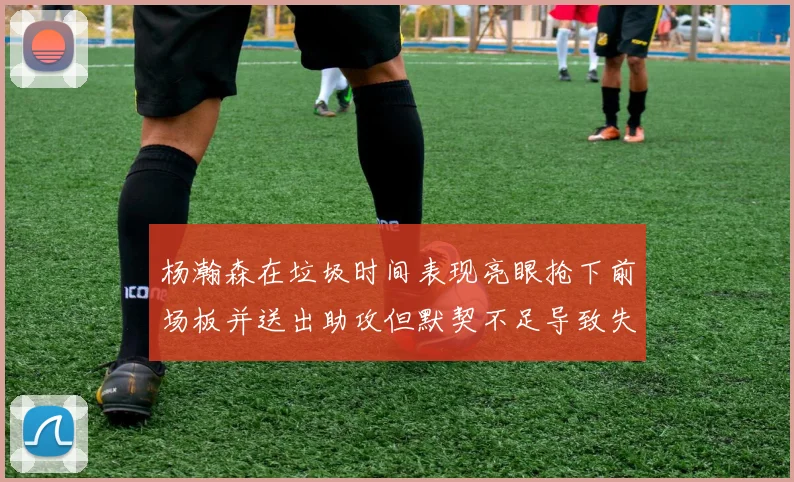 杨瀚森在垃圾时间表现亮眼抢下前场板并送出助攻但默契不足导致失误