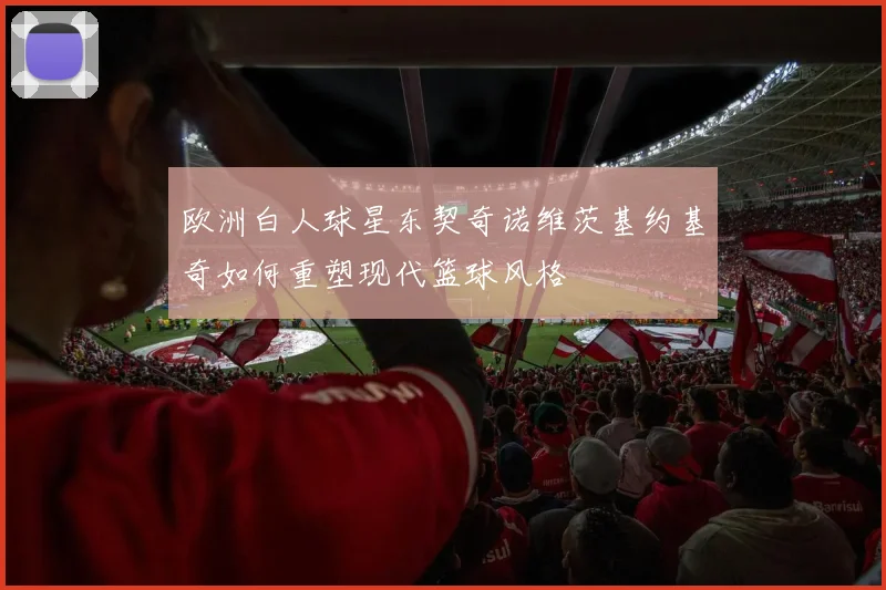 欧洲白人球星东契奇诺维茨基约基奇如何重塑现代篮球风格