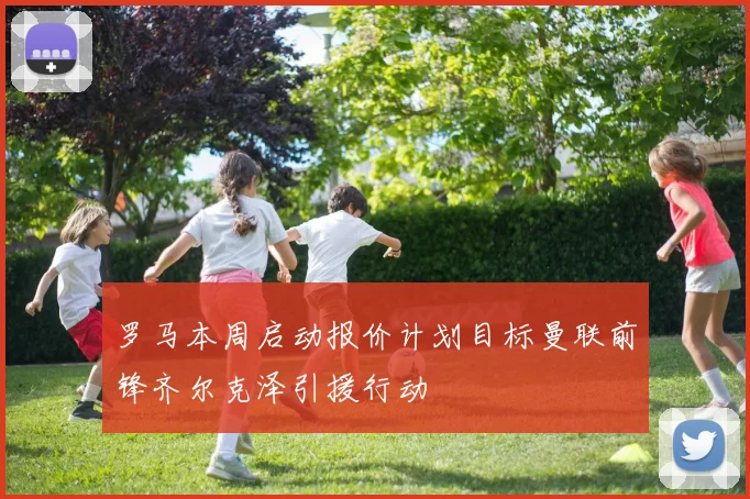 罗马本周启动报价计划目标曼联前锋齐尔克泽引援行动