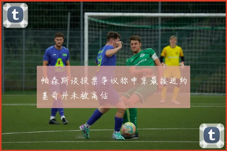 帕森斯谈投票争议称申京最接近约基奇并未被高估