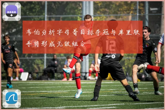 韦伯分析字母哥目标夺冠与库里联手将形成无敌组合