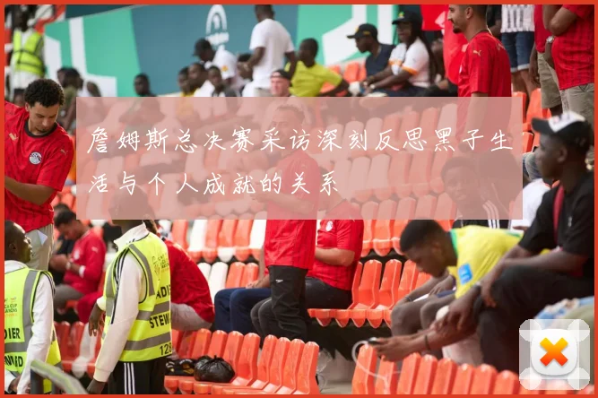 詹姆斯总决赛采访深刻反思黑子生活与个人成就的关系