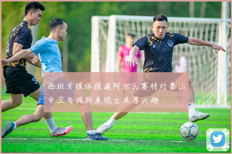 西班牙媒体报道阿尔瓦赛特对泰山中卫洛佩斯表现出浓厚兴趣