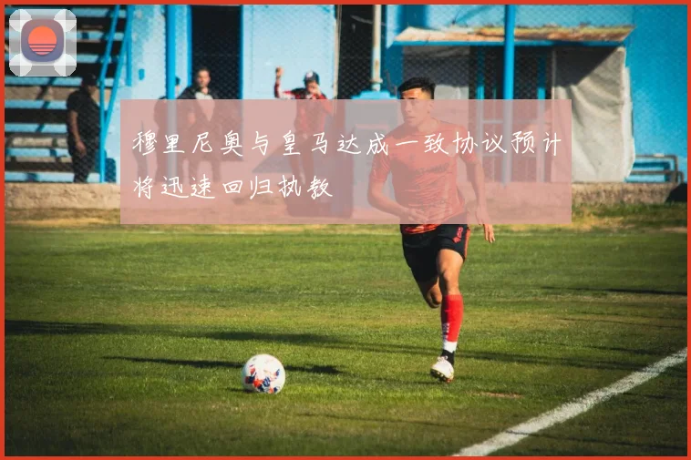 穆里尼奥与皇马达成一致协议预计将迅速回归执教