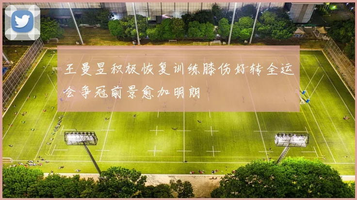 王曼昱积极恢复训练膝伤好转全运会争冠前景愈加明朗