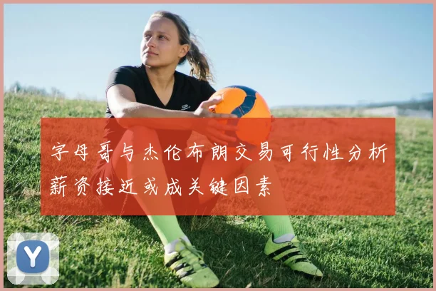 字母哥与杰伦布朗交易可行性分析薪资接近或成关键因素
