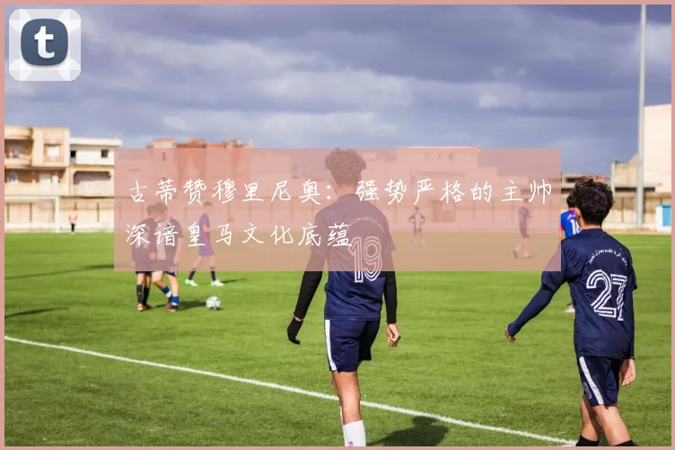 古蒂赞穆里尼奥：强势严格的主帅深谙皇马文化底蕴