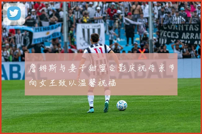 詹姆斯与妻子甜蜜合影庆祝母亲节向女王致以温馨祝福