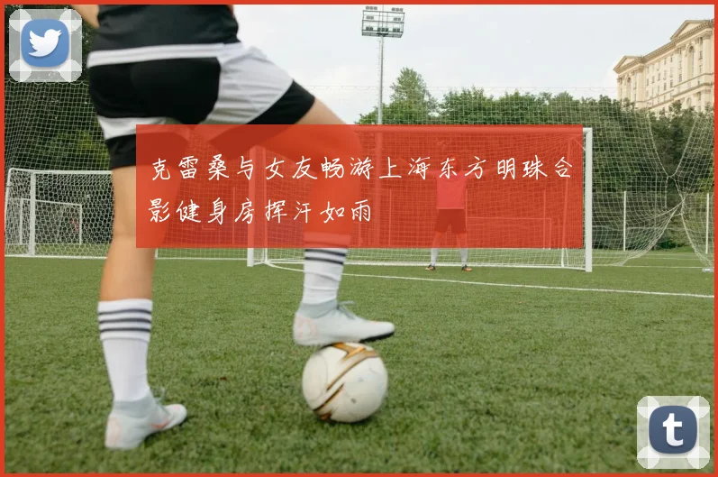 克雷桑与女友畅游上海东方明珠合影健身房挥汗如雨