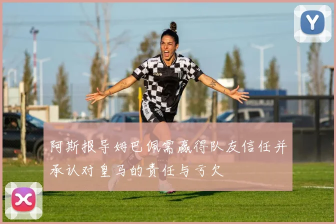 阿斯报导姆巴佩需赢得队友信任并承认对皇马的责任与亏欠