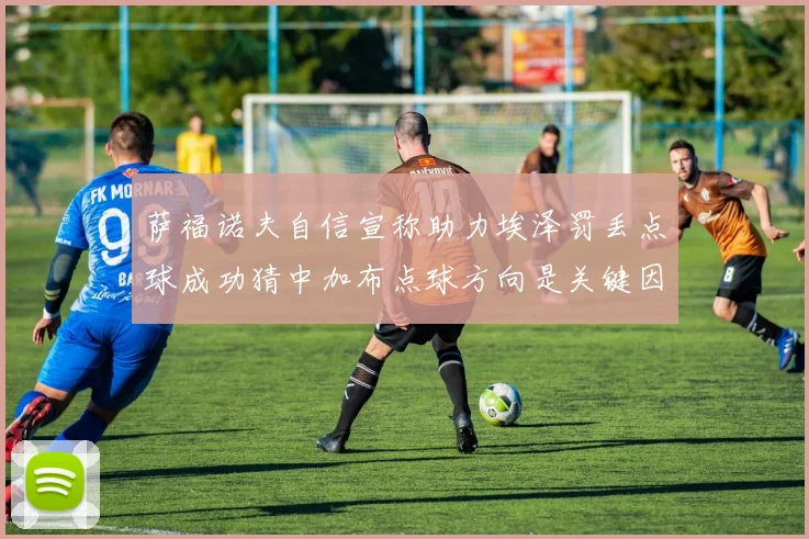 萨福诺夫自信宣称助力埃泽罚丢点球成功猜中加布点球方向是关键因素