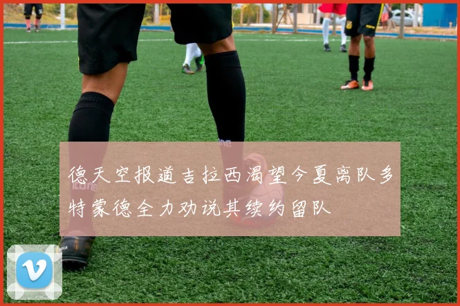 德天空报道吉拉西渴望今夏离队多特蒙德全力劝说其续约留队