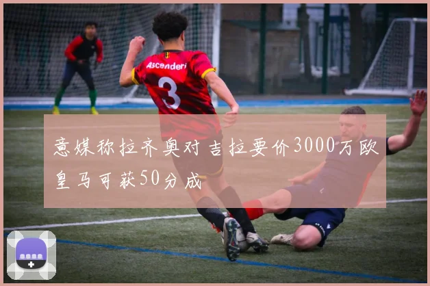 意媒称拉齐奥对吉拉要价3000万欧皇马可获50分成