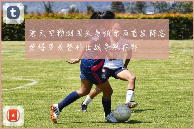 意天空预测国米与帕尔马首发阵容劳塔罗或替补出战争冠在即