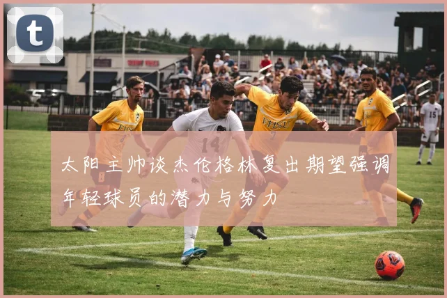 太阳主帅谈杰伦格林复出期望强调年轻球员的潜力与努力