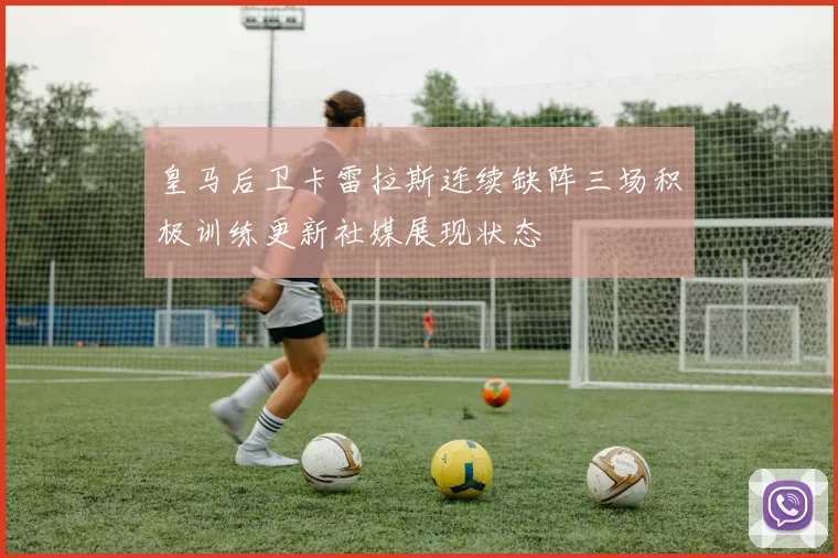皇马后卫卡雷拉斯连续缺阵三场积极训练更新社媒展现状态