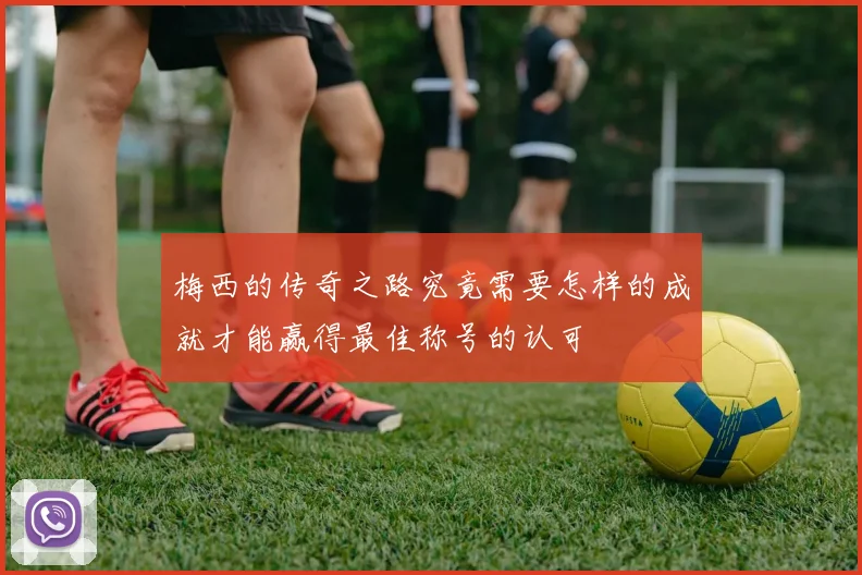梅西的传奇之路究竟需要怎样的成就才能赢得最佳称号的认可