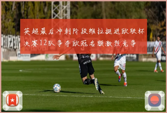 英超最后冲刺阶段维拉挺进欧联杯决赛12队争夺欧冠名额激烈竞争
