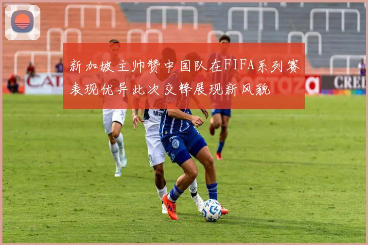 新加坡主帅赞中国队在FIFA系列赛表现优异此次交锋展现新风貌