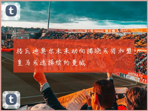 格瓦迪奥尔未来动向揭晓或将加盟皇马或选择续约曼城