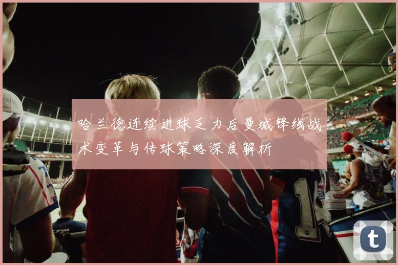 哈兰德连续进球乏力后曼城锋线战术变革与传球策略深度解析