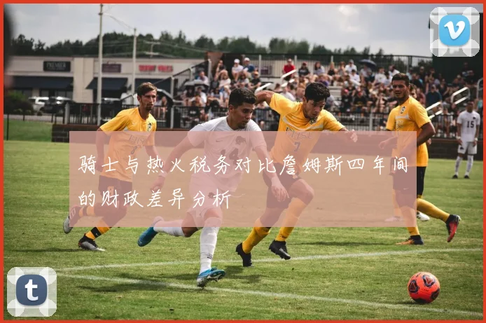骑士与热火税务对比詹姆斯四年间的财政差异分析